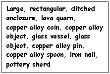 Text Box: Large, rectangular, ditched enclosure, lava quern,
copper alloy coin, copper alloy object, glass vessel, glass object, copper alloy pin, copper alloy spoon, iron nail, pottery sherd